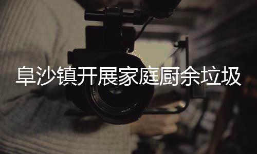 传镇开展家户宣类入庭厨余垃圾分阜沙